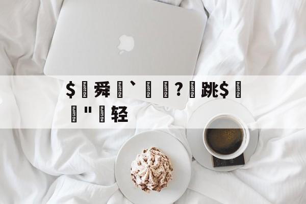 开云体育-$€舜鮵`鏅昈?	跳$緛吷"轻的简单介绍